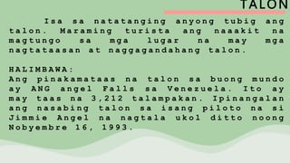 TALON
I s a s a n a t a t a n g i n g a n y o n g t u b i g a n g
t a l o n . M a r a m i n g t u r i s t a a n g n a a a k i t n a
m a g t u n g o s a m g a l u g a r n a m a y m g a
n a g t a t a a s a n a t n a g g a g a n d a h a n g t a l o n .
H A L I M B A W A :
A n g p i n a k a m a t a a s n a t a l o n s a b u o n g m u n d o
a y A N G a n g e l F a l l s s a V e n e z u e l a . I t o a y
m a y t a a s n a 3 , 2 1 2 t a l a m p a k a n . I p i n a n g a l a n
a n g n a s a b i n g t a l o n s a i s a n g p i l o t o n a s i
J i m m i e A n g e l n a n a g t a l a u k o l d i t t o n o o n g
N o b y e m b r e 1 6 , 1 9 9 3 .
 