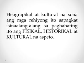 Heograpikal at kultural na sona
ang mga rehiyong ito sapagkat
isinaalang-alang sa paghahating
ito ang PISIKAL, HISTORIKAL at
KULTURAL na aspeto.
 