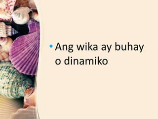• Ang wika ay buhay
o dinamiko
 