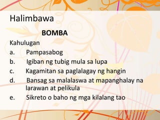 Halimbawa
BOMBA
Kahulugan
a. Pampasabog
b. Igiban ng tubig mula sa lupa
c. Kagamitan sa paglalagay ng hangin
d. Bansag sa malalaswa at mapanghalay na
larawan at pelikula
e. Sikreto o baho ng mga kilalang tao
 
