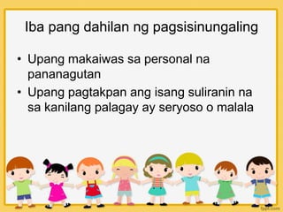 Iba pang dahilan ng pagsisinungaling
• Upang makaiwas sa personal na
pananagutan
• Upang pagtakpan ang isang suliranin na
sa kanilang palagay ay seryoso o malala
 