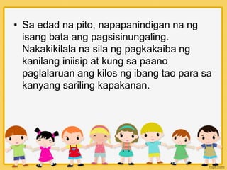 • Sa edad na pito, napapanindigan na ng
isang bata ang pagsisinungaling.
Nakakikilala na sila ng pagkakaiba ng
kanilang iniisip at kung sa paano
paglalaruan ang kilos ng ibang tao para sa
kanyang sariling kapakanan.
 