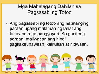 Mga Mahalagang Dahilan sa
Pagsasabi ng Totoo
• Ang pagsasabi ng totoo ang natatanging
paraan upang malaman ng lahat ang
tunay na mga pangyayari. Sa ganitong
paraan, maiiwasan ang hindi
pagkakaunawaan, kalituhan at hidwaan.
 