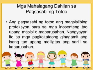 Mga Mahalagang Dahilan sa
Pagsasabi ng Totoo
• Ang pagsasabi ng totoo ang magsisilbing
proteksyon para sa mga inosenteng tao
upang masisi o maparusahan. Nangyayari
ito sa mga pagkakataong ginagamit ang
isang tao upang mailigtas ang sarili sa
kaparusahan.
 