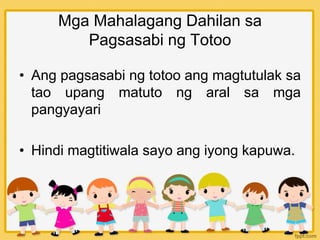 Mga Mahalagang Dahilan sa
Pagsasabi ng Totoo
• Ang pagsasabi ng totoo ang magtutulak sa
tao upang matuto ng aral sa mga
pangyayari
• Hindi magtitiwala sayo ang iyong kapuwa.
 