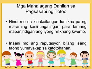 Mga Mahalagang Dahilan sa
Pagsasabi ng Totoo
• Hindi mo na kinakailangan lumikha pa ng
maraming kasinungalingan para lamang
mapanindigan ang iyong nilikhang kwento.
• Inaani mo ang reputasyon bilang isang
taong yumayakap sa katotohanan.
 