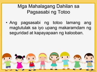 Mga Mahalagang Dahilan sa
Pagsasabi ng Totoo
• Ang pagsasabi ng totoo lamang ang
magtutulak sa iyo upang makaramdam ng
seguridad at kapayapaan ng kalooban.
 