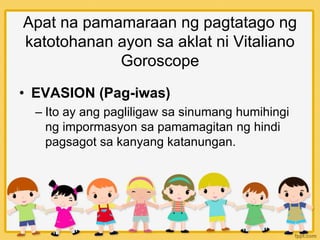 Apat na pamamaraan ng pagtatago ng
katotohanan ayon sa aklat ni Vitaliano
Goroscope
• EVASION (Pag-iwas)
– Ito ay ang pagliligaw sa sinumang humihingi
ng impormasyon sa pamamagitan ng hindi
pagsagot sa kanyang katanungan.
 
