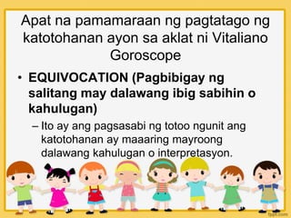 Apat na pamamaraan ng pagtatago ng
katotohanan ayon sa aklat ni Vitaliano
Goroscope
• EQUIVOCATION (Pagbibigay ng
salitang may dalawang ibig sabihin o
kahulugan)
– Ito ay ang pagsasabi ng totoo ngunit ang
katotohanan ay maaaring mayroong
dalawang kahulugan o interpretasyon.
 