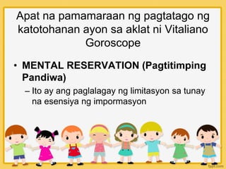 Apat na pamamaraan ng pagtatago ng
katotohanan ayon sa aklat ni Vitaliano
Goroscope
• MENTAL RESERVATION (Pagtitimping
Pandiwa)
– Ito ay ang paglalagay ng limitasyon sa tunay
na esensiya ng impormasyon
 