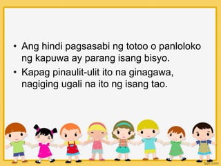 • Ang hindi pagsasabi ng totoo o panloloko
ng kapuwa ay parang isang bisyo.
• Kapag pinaulit-ulit ito na ginagawa,
nagiging ugali na ito ng isang tao.
 
