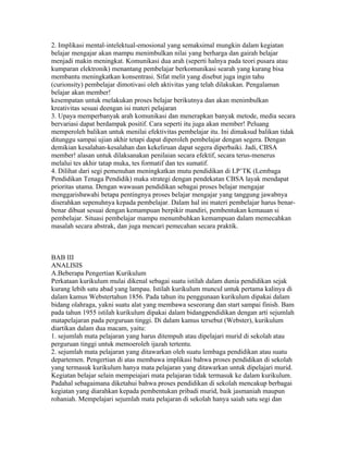 2. Implikasi mental-intelektual-emosional yang semaksimal mungkin dalam kegiatan
belajar mengajar akan mampu menimbulkan nilai yang berharga dan gairah belajar
menjadi makin meningkat. Komunikasi dua arah (seperti halnya pada teori pusara atau
kumparan elektronik) menantang pembelajar berkomunikasi searah yang kurang bisa
membantu meningkatkan konsentrasi. Sifat melit yang disebut juga ingin tahu
(curionsity) pembelajar dimotivasi oleh aktivitas yang telah dilakukan. Pengalaman
belajar akan member!
kesempatan untuk rnelakukan proses belajar berikutnya dan akan menimbulkan
kreativitas sesuai deengan isi materi pelajaran
3. Upaya memperbanyak arah komunikasi dan menerapkan banyak metode, media secara
bervariasi dapat berdampak positif. Cara seperti itu juga akan member! Peluang
memperoleh balikan untuk menilai efektivitas pembelajar itu. Ini dimaksud balikan tidak
ditunggu sampai ujian akhir tetapi dapat diperoleh pembelajar dengan segera. Dengan
demikian kesalahan-kesalahan dan kekeliruan dapat segera diperbaiki. Jadi, CBSA
member! alasan untuk dilaksanakan penilaian secara efektif, secara terus-menerus
melalui tes akhir tatap muka, tes formatif dan tes sumatif.
4. Dilihat dari segi pemenuhan meningkatkan mutu pendidikan di LP’TK (Lembaga
Pendidikan Tenaga Pendidik) maka strategi dengan pendekatan CBSA layak mendapat
prioritas utama. Dengan wawasan pendidikan sebagai proses belajar mengajar
menggarisbawahi betapa pentingnya proses belajar mengajar yang tanggung jawabnya
diserahkan sepenuhnya kepada pembelajar. Dalam hal ini materi pembelajar harus benar-
benar dibuat sesuai dengan kemampuan berpikir mandiri, pembentukan kemauan si
pembelajar. Situasi pembelajar mampu menumbuhkan kemampuan dalam memecahkan
masalah secara abstrak, dan juga mencari pemecahan secara praktik.



BAB III
ANALISIS
A.Beberapa Pengertian Kurikulum
Perkataan kurikulum mulai dikenal sebagai suatu istilah dalam dunia pendidikan sejak
kurang lebih satu abad yang lampau. Istilah kurikulum muncul untuk pertama kalinya di
dalam kamus Webstertahun 1856. Pada tahun itu penggunaan kurikulum dipakai dalam
bidang olahraga, yakni suatu alat yang membawa seseorang dan start sampai finish. Bam
pada tahun 1955 istilah kurikulum dipakai dalam bidangpendidikan dengan arti sejumlah
matapelajaran pada perguruan tinggi. Di dalam kamus tersebut (Webster), kurikulum
diartikan dalam dua macam, yaitu:
1. sejumlah mata pelajaran yang harus ditempuh atau dipelajari murid di sekolah atau
perguruan tinggi untuk memoeroleh ijazah tertentu.
2. sejumlah mata pelajaran yang ditawarkan oleh suatu lembaga pendidikan atau suatu
departemen. Pengertian di atas membawa implikasi bahwa proses pendidikan di sekolah
yang termasuk kurikulum hanya mata pelajaran yang ditawarkan untuk dipelajari murid.
Kegiatan belajar selain mempeiajari mata pelajaran tidak termasuk ke dalam kurikulum.
Padahal sebagaimana diketahui bahwa proses pendidikan di sekolah mencakup berbagai
kegiatan yang diarahkan kepada pembentukan pribadi murid, baik jasmaniah maupun
rohaniah. Mempelajari sejumlah mata pelajaran di sekolah hanya saiah satu segi dan
 