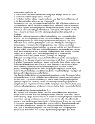 pembentukan kepribadian itu.
3. Bila ditelusuri temyata istilah kurikulum mempunyai berbagai macam arti, yaitu:
a. Kurikulum diartikan sebagai rencana pelajaran
b. Kurikulum diartikan sebagai pengalaman belajar yang diperoleh murid dan sekolah
c. Kurikulum diartikan sebagai rencana belajar murid
Adanya pengertian yang mengatakan bahwa kurikulum tidak lebih dan sekedar rencana
pelajaran di suatu sekolah disebabkan oleh pandangan tradisional. Menurut pandangan
tradisional, sejumlah pelajaran yang harus ditempuh murid di suatu sekolah ilulah yang
merupakan kurikulum, sehingga menimlbulkan kesan seolah-olah belajar di sekolah
hanya sekedar mempelajari bukubuku leks yang sudah ditentukan sebagai bah an
pelajaran.
Kurikulum tradisional membeda-bedakan kegiatan belajar yang termasuk ke dalam
kegiatan kurikulum, kegiatan penyertaan kurikulum dan kegiatan di luar kurikulum.
Kegiatan-kegiatan belajar selain mempelajari sejumlah mata pelajaran yang sudah
ditentukan, bukan termasuk pada kegiatan kurikulum. Bila kegiatan itu merupakan
penunjang atau penyertaan dalam mempelajari suatu mata pelajaran tertentu dan
kurikulum, ini dianggap sebagai kurikulum penyerta (co-cunicular activities). Contohnya
kegiatan praktek kimia, ftsika, atau biologi di laboratorium; kunjungan ke suatu museum
untuk pembelajaran sejarah, dan sebagainya. Bila kegiatan itu tidak termasuk pelajaran
dan juga bukan penyerta, maka dimasukkan pada kegiatan di luar kurikulum
(extracurricular activities), seperti pramuka, olahraga, dan sebagainya.
Sedangkan menurut pandangan modem, kurikulumlebih dan sekedar rencanapelajaran.
Kurikulum di sini dianggap sebagai sesuatu yang nyata terjadi dalam proses pendidikan
di sekolah. Pandangan ini bertolak dari sesuatu yang bersifat aktual sebagai suatu proses.
Dalam pendidikan kegiatan yang dilakukan murid dapat memben pengalaman belajar,
antara lain mulai dari mempelajari sejumlah mata pelajaran, berkebun, olahraga,
pramuka, bahkan pergaulan sesama murid maupun guru dan petugas sekolah dapat
memben pengalaman belajar yang bermanfaat. Semua pengalaman belajar yang diperoleh
dari sekolah itu dipandang sebagai kurikulum.
Atas dasar ini, inti kurikulum sebenarnya adalah pengalaman belajar. Pengalaman belajar
itu banyak kaitannya dengan melakukan berbagai kegiatan, interaksi sosial di lingkungan
sekolah, proses kerja sama dalam kelompok, bahkan interaksi dengan lingkungan fisik,
seperti gedung sekolah, tata ruang sekolah, murid memperoleh berbagai pengalaman.
Dengan demikian pengalaman itu bukan sekedar mempelajari mata pelajaran, tetapi yang
terpenting adalah pengalaman kehidupan. Semua ini dicakup dalam pengertian kurikulum

B.Antara Kurikulum, Pengajaran dan Buku Teks
Kita tentunya telah mengetahui, bahwa kurikulum menunjukkan semua pengalaman
belajar siswa di sekolah. Atas dasar pandangan tersebut, diperoleh kesan bahwa sekolah
dapat dipandang sebagai miniatur masyarakat, karena di dalam lingkungan sekolah murid
mempelajari segi-segi kehidupan sosial, seperti norma-norma, nilai-nilai, adat istiadat,
gotong-royong atau kerja sama, dan sebagainya. Semua ini mirip dengan apa yang terjadi
di lingkungan masyarakat. Dengan demikian proses pendidikan dapat diarahkan kepada
pembentukan pribadi anak secara utuh, dan ini dicapai meialui kurikulum sekolah.
Dari kajian di atas ternyata pengertian kurikulum itu sangat luas; yakni pengalaman
belajar murid. Keluasan ini pada akhirnya dapat membingungkan para guru dalam
 