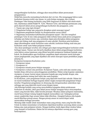 mengembangkan kurikulum, sehingga akan menyulitkan dalam perencanaan
pengajarannya.
HildaTaba mencoba memandang kurikulum dari sisi lain. Dia menganggap bahwa suatu
kurikulum biasanya terdiri atas tujuan, isi, pola belajar-mengajar, dan evaluasi.
Pandangan Taba tentang kurikulum yang lebih fungsional ini diikuti oleh tokoh-tokoh
lain, diantaranya adalah Ralph W. Tyler. Menurut Tyler, ada beberapa pertanyaan yang
perlu dijawab dalam proses pengembangan kurikulum dan pengajaran, yaitu:
1. Tujuan apa yang ingin dicapai?
2. Pengalaman belajar apa yang perlu disiapkan untuk mencapai tujuan?
3. Bagaimana pengalaman belajar itu diorganisasikan secara efektif
4. Bagaimana menentukan keberhasilan pencapaian tujuan?. Jika kita mengikuti
pandangan Tyler di atas maka pengajaran tidak terbatas hanya pada proses pengajaran
terhadap satu bahan tertentu saja, melainkan dapat pula diterapkan dalam pengajaran
untuk satu bidang studi atau pengajaran di suatu sekolah. Demikian pula kurikulum,
dapat dikembangkan untuk kurikulum suatu sekolah, kurikulum bidang studi atau pun
kurikulum untuk suatu bahan pelajaran tertentu.
Atas dasar pandangan tersebut, kita sebagai guru dapat mengembangkan kurikulum untuk
berbagai tujuan. Namun satu hal perlu dijadikan dasar dalam pengembangan kurikulum,
yaitu bahwa semua keputusan yang dibuat haruslah mempunyai landasan berpijak yang
kokoh. Ini dimaksudkan agar kurikulum yangdibuat dapat menuntun murid mencapai
tujuan jangkapendek yang dapat dijadikan alat untuk mencapai tujuan pendidikan jangka
panjang itu.
Komponen-komponen Kurikulum yaitu:
1. Komponen tujuan
2. Komponen isi
3. Komponen metode proses belajar-mengajar
4. Komponen evaluasi atau penilaian. Komponen Tujuan, yaitu arah atau sasaran yang
hendak dituju oleh proses penyelenggaraan pendidikan. Dalam setiap kegiatan sepatutnya
mempuny ai tujuan, karena tujuan menuntun kepada apa yang hendak dicapai, atau
sebagai gambaran tentang hasil akhir dan suatu kegiatan..
Isi Kurikulum, yaitu pengalaman belajar yang diperoleh murid dari sekolah. Dalam hal
ini murid melakukan berbagai kegiatan dalam rangka memperoleh pengalaman belajar
tersebut. Pengalaman-pengalaman ini dirancang dan diorganisasikan sedemikian rupa
sehingga apa yang diperoleh murid sesuai dengan tujuan.
Ada beberapa kendala yang sering menyebabkan kegagalan dalam pelaksanaan
kurikulum di sekolah, yakni guru dalam proses belajar mengajar hanya menyampaikan
materi yang bersifat fakta, tidak bersifat prinsipal. Misalnya dalam pelajaran matematika,
murid hanya belajar tentang langkah-langkah memecahkan soal. Sedangkan prinsip
umum yangberlaku bagi sesuatu bahan tidak diberikan. Alangkah baiknya jika kepada
murid diberikan prinsip umum. Dengan prinsip umum ini murid diajari untuk
memecahkan berbagai persoalan.
Memang tidak mudah untuk menentukan mana yang prinsip, mana yang bersifat fakta.
Untuk itu dalam menentukan isi kurikulum diperlukan keahlian seseorang dalam sesuatu
bidang atau mata pelajaran tertentu. Dengan keahlian itulah dapat dikaji struktur bahan
yang menjadi isi kurikulum. Dalam hal ini tentunya diperlukan seorang guru yang
berkompetensi.
 