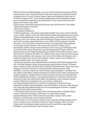 Metode atau Proses Belajar Mengajar yaitu cara murid memperoleh pengalaman belajar
untuk mencapai tujuan. Metode kurikulum berkenaan dengan proses pencapaian tujuan
sedangkan proses itu sendiri bertalian dengan bagaimana pengalaman belajar atau isi
kurikulum diorganisasikan. Setiap bentuk yangdigunakan membawadampak terhadap
proses memperoleh pengalaman yang dilaksanakan. Untuk itu perlu ada kriteria pola
organisasi kurikulum yang efektif.
Kriteria dalam merumuskan organisasi kurikulum yang efektif menurut Tyler adalah:
1.Berkesinambungan (continuity)
2.Berurutan (sequence)
3. Keterpaduan (integration)
1) Berkesinambungan, yaitu adanya pengulangan kembali unsur-unsur utama kurikulum
secara vertikal. Sebagai contoh, jika dalam pelajaran Bahasa pengembangan keterampilan
membaca dipandangsebagai sesuatu yang sangat penting, maka latihan membaca perlu
dilakukan secara terus menerus atau berkesinambungan. Dengan demikian keterampilan
murid dalam membaca dapat berkembang secara efektif melalui pelajaran di sekolah.
Berurutan, yaitu isi kurikulum diorganisasi dengan cara mengurutkan bahan pelajaran
sesuai dengan tingkat kedalaman atau keluasan yang dimiliki. Sebagai contoh,
keterampilan membaca dengan adanya kurikulum resmi seorang guru diharapkan dapat
merumuskan bahan sesuai dengan apa yang telah diprogramkan. Dengan demikian,
fungsi kurikulum ialah sebagai pedoman bagi guru dalam melaksanakan tugasnya sehari-
hari disekolah. Kurikulum dan Buku Teks. Bagi para guru yang setiap hari berkecimpung
dalam dunia pendidikan dan pengajaran, akan terasa benar betapa erat hubungan antara
kurikulum dengan buku teks atau buku pelajaran. Begitu eratnya, terasa hubungan itu
saling menunjang antara satu dengan yang lain.
Ada beberapa pendapat yang mengatakan bahwa kurikulum lebih dahulu daripada buku
teks. Dan buku dianggap sebagai sarana penunjang bagi kurikulum tersebut. Walaupun
begitu, tidaklah tertutup samasekali bahwa kurikulum tahirberdasarkan adanya buku yang
dianggap relatif baik untuk dituruti dan diprogramkan dengan bersistem. Pada
hakikafnya, kurikulum adalah alat untuk mencapai tujuan pendidikan. Sedangkan buku
teks adalah sarana belajar yangbiasa digunakan di sekolah-sekolah untuk menunjangsuatu
program pengajaran. Dengan demikian, antara kurikulum dan buku teks keberadaannya
selalu berdekatan dan berkaitan. Atau dengan perkataan lain, kurikulum itu ibarat resep
masakan dan buku teks adalah bahan-bahan yang dilakukan untuk mengolah masakan
tersebut. Dalam hal ini pengolahan atau juru masaknya adalah guru.
Cara Mengembangkan Kurikulum. Setelah kita mengetahui tentang konsep dan
kedudukan kurikulum dalam pendidikan yang telah diuraikan secara luas, maka sekarang
kita menginjak pada langkah-langkah atau cara mengembangkan kurikulum. Langkah-
langkah tersebut adalah sebagai berikut:
1. Menentukan tujuan. Rumusan tujuan dibuat berdasarkan analisis terhadap berbagai
tuntutan, kebutuhan dan harapan. Oleh karena itu, tujuan dibuat dengan
mempcrtimbangkan faktor-faktor kebutuhan masyarakat, maupun murid, seperti
kebutuhan masyarakat dan murid di daerah pedesaan.
2. Menentukan isi. Isi kurikulum merupakan materi yang akan diberikan kepada murid
selama mengikuti proses pendidikan atau proses belajar-mengajar. Materi ini dapat
berupa mata-mata pelajaran ataupun masalah-masalah yang berhubungan dengan
kehidupan, yang perlu dipelajari untuk mencapai tujuan.
 