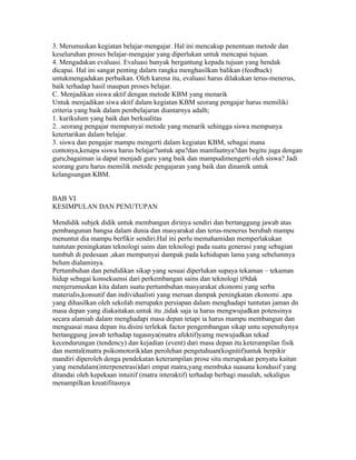 3. Merumuskan kegiatan belajar-mengajar. Hal ini mencakup penentuan metode dan
keseluruhan proses belajar-mengajar yang diperlukan untuk mencapai tujuan.
4. Mengadakan evaluasi. Evaluasi banyak bergantung kepada tujuan yang hendak
dicapai. Hal ini sangat penting dalarn rangka menghasilkan balikan (feedback)
untukmengadakan perbaikan. Oleh karena itu, evaluasi harus dilakukan terus-menerus,
baik terhadap hasil maupun proses belajar.
C. Menjadikan siswa aktif dengan metode KBM yang menarik
Untuk menjadikan siwa aktif dalam kegiatan KBM seorang pengajar harus memiliki
criteria yang baik dalam pembelajaran diantarnya adalh;
1. kurikulum yang baik dan berkualitas
2. .seorang pengajar mempunyai metode yang menarik sehingga siswa mempunya
ketertarikan dalam belajar.
3. siswa dan pengajar mampu mengerti dalam kegiatan KBM, sebagai mana
contonya,kenapa siswa harus belajar?untuk apa?dan mamfaatnya?dan begitu juga dengan
guru,bagaiman ia dapat menjadi guru yang baik dan mampudimengerti oleh siswa? Jadi
seorang guru harus memilik metode pengajaran yang baik dan dinamik untuk
kelangsungan KBM.


BAB VI
KESIMPULAN DAN PENUTUPAN

Mendidik subjek didik untuk membangun dirinya sendiri dan bertanggung jawab atas
pembangunan bangsa dalam dunia dan masyarakat dan terus-menerus berubah mampu
menuntut dia mampu berfikir sendiri.Hal ini perlu memahamidan memperlakukan
tuntutan peningkatan teknologi sains dan teknologi pada suatu generasi yang sebagian
tumbuh di pedesaan ,akan mempunyai dampak pada kehidupan lama yang sebelumnya
belum dialaminya.
Pertumbuhan dan pendidikan sikap yang sesuai diperlukan supaya tekaman – tekaman
hidup sebagai konsekuensi dari perkembangan sains dan teknologi ti9dak
menjerumuskan kita dalam suatu pertumbuhan masyarakat ekonomi yang serba
materialis,konsutif dan individualisti yang meruan dampak peningkatan ekonomi .apa
yang dihasilkan oleh sekolah merupakn persiapan dalam menghadapi tuntutan jaman dn
masa depan yang diakaitakan.untuk itu ,tidak saja ia harus mengwujudkan potensinya
secara alamiah dalam menghadapi masa depan tetapi ia harus mampu membangun dan
menguasai masa depan itu.disini terlekak factor pengembangan sikap untu sepenuhynya
bertanggung jawab terhadap tugasnya(matra afektif)yamg mewujudkan tekad
kecendurungan (tendency) dan kejadian (event) dari masa depan itu.keterampilan fisik
dan mental(matra psikomotorik)dan perolehan pengetahuan(kognitif)untuk berpikir
mandiri diperoleh denga pendekatan keterampilan prose situ merupakan penyatu kaitan
yang mendalam(interpenetrasi)dari empat matra,yang membuka suasana kondusif yang
ditandai oleh kepekaan intuitif (matra interaktif) terhadap berbagi masalah, sekaligus
menampilkan kreatifitasnya
 