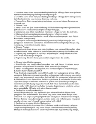 o Kreatifitas siswa dalam menyelesaikan kegiatan belajar sehingga dapat mencapai suatu
keberhasilan tertentu yang memang dirancang oleh guru.
o Kreatifitas siswa dalam menyelesaikan kegiatan belajar sehingga dapat mencapai suatu
keberhasilan tertentu, yang memang dirancang oleh guru.
o Peranan bebas dalam mengerjakan sesuatu tanpa merasa ada tekanan dan siapapun
termasuk guru.
b. Dimensi Guru
o Adanya usaha dan guru untuk mendorong siswa dalam meningkatka kegairahan serta
partisipasi siswa secara aktif dalam proses belajar-mengajar.
o Kemampuan guru dalam menjalankan peranannya sebagai inovator dan motivator.
o Sikap demokratis yang ada pada guru dalam proses belajar-mengajar.
o Pemberian kesempatan kepada siswa untuk belajar sesuai dengan cara serta tingkat
kemampuan masing-masing.
o Kemampuan untuk menggunakan berbagai jenis strategi belajar-mengajar serta
penggunaan multi media. Kemampuan mi akan menimbulkan lingkuñgan belajar yang
merangsang siswa untuk mencapai tujuan.
c. Dimensi Program
o Tujuan instruksional, konsep serta materi pelajaran yang memenuhi kebutuhan, minat
serta kemampuan siswa; merupakan suatu hal yang sangat penting diperhatikan guru.
o Program yang memungkinkan terjadinya pengembangan konsep maupun aktivitas
siswa dalam proses belajar-mengajar.
o Program yang fleksibel (luwes); disesuaikan dengan situasi dan kondisi.

d. Dimensi situasi belajar-mengajar
o Situasi belajar yang menjelmakan komunikasi yang baik, hangat, bersahabat, antara
guru-siswa maupun antara siswa sendiri dalam proses belajar-mengajar.
o Adanya suasana gembira dan bergairah pada siswa dalam proses belajar-mengajar.
5. Rambu-Rambu Pendekatan CBSA
Yang dimaksud dengan rambu-rambu CBSA adalah perwujudan prinsip-prinsip CBSA
yang dapat diukur dan rentangan yang paling rendah sampai pada rentangan yang paling
tinggi, yang berguna untuk menentukan tingkat CBSA dan suatu proses belajar-mengajar.
Rambu-rambu tersebut dapat dilihat dari beberapa dimensi. Rambu-rambu tersebut dapat
digunakan sebagai ukuran untuk menentukan apakah suatu proses belajar-mengajar
memiliki kadar CBSA yang tinggi atau rendah. Jadi bukan menentukan ada atau tidak
adanya kadar CBSA dalam proses belajar-mengajar. Bagaimanapun lemahnya seorang
guru, namun kadar CBSA itu pasti ada, walaupun rendah.
a. Berdasarkan pengelompokan siswa
Strategi belajar-mengajar yang dipilih oleh guru harus disesuaikan dengan tujuan
pengajaran serta materi tertentu. Ada materi yang sesuai untuk proses belajar secara
individual, akan tetapi ada pula yang lebih tepat untuk proses belajar secara kelompok.
Ditinjau dari segi waktu, keterampilan, alat atau media serta perhatian guru, pengajaran
yang berorientasi pada kelompok kadang-kadang lebih efektif.
b. Berdasarkan kecepatan Masing-Masing siswa
Pada saat-saat tertentu siswa dapat diberi kebebasan untuk memilih materi pelajaran
dengan media pembelajaran yang sesuai dengan kebutuhan mereka masing-masing.
Strategi ini memungkinkan siswa untuk belajar lebih cepat bagi mereka yang mampu,
 