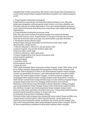 sedangkan bagi mereka yang kurang, akan belajar sesuai dengan batas kemampuannya.
Contoh untuk strategi belajar-mengajar berdasarkan kecepatan siswa adalah pengajaran
modul.

c. Pengelompokan berdasarkan kemampuan
Pengelompokan yang homogin dan didasarkan pada kemampuan siswa. Bila pada
pelaksanaan pengajaran untuk pencapaian tujuan tertentu, siswa harus dijadikan satu
kelompok maka hal ini mudah dilaksanakan. Siswa akan mengembangkan potensinya
secara optimal bila berada disekeliling teman yang hampir sama tingkat perkembangan
intelektualnya.
d. Pengelompokkan berdasarkan persamaan minat
Pada suatu guru perlu memberi kesempatan kepada siswa untuk berkelompok
berdasarkan kesamaan minat. Pengelompokan ini biasanya terbentuk atas kesamaan
minat dan berorientasi pada suatu tugas atau permasalahan yang akan dikerjakan.
e. Berdasarkan domein-domein tujuan
Strategi belajar-mengajar berdasarkan domein/kawasan/ranah tujuan, dapat
dikelompokkan sebagai berikut:
1) Menurut Benjamin S. Bloom CS, ada tiga domein ialah:
a) Domein kognitif, yang menitik beratkan aspek cipta.
b) Domein afektif, aspek sikap.
c) Dornein psikomotor, untuk aspek gerak.
2) Gagne mengklasifikasi lima macam kemampuan ialah:
a) Keterampilan intelektual.
b) Strategi kognitif.
c) Informasi verbal.
d) Keterampilan motorik.
e) Sikap dan nilai.
CBSA dapat diterapkan dalam setiap proses belajar mengajar. Kadar CBSA dalam setiap
proses belajar mengajar dipengaruhi oleh penggunaan strategi belajar mengajar yang
diperoleh. Dalam mengkaji ke-CBSA-an dan kebermaknaan kegiatan belajar mengajar,
Ausubel mengemukakan dua dimensi, yaitu kebermaknaan bahan serta proses belajar
mengajar dan modus kegiatan belajar mengajar. Ausubel mengecam pendapat yang
menganggap bahwa kegiatan belajar mengajar dengan modus ekspositorik, misalnya
dalam bentuk ceramah mesti kurang bermakna bagi siwa dan sebaliknya kegiatan belajar
mengajar dengan modus discovery dianggap selalu bermakna secara optimal.
Menurutnya kedua dimensi yang dikemukakan adalah independen, sehingga mungkin
saja terjadi pengalaman belajar mengajar dengan modus ekspositorik sangat bermakna
dan sebaliknya mungkin saja terjadi pengalaman belajar mengajar dengan modus
discovery tetapi tanpa sepenuhnya dimengerti oleh siswa. Yang penting adalah terjadinya
asimilasi kognitif pengalaman belajar itu sendiri oleh siswa.
B. Pendekatan Konsep dalam Pembelajaran Bahasa
Perbuatan belajar ingin menguasai dan memperoleh sistem respons berupa perilaku yang
mengait domein (ranah) kognitif, efektif dan psikomotorik. rincian tujuan secara
operasional akan menentukan strategi, pendekatan dan metode-metode mengajar atau
juga model-model pembelajar dalam pengembangan kegiatan belajar-mengajar- Berikut
ini akan memperlihatkan pendekatan konsep dalam kegiatan belajar-mengajar.
 