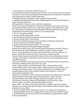 1. Konsep dan Ciri-ciri Konsep Apakah konsep itu ?
Konsep adalah klasifikasi perangsang yang memiiiki ciri-ciri tertentu yang sama. Konsep
merupakan struktur mental yang diperoleh dari pengamatan dan pengalaman. Manifestasi
(perwujudan) proses kognitif melalui tahap-tahap.
a. Mengklasifikasikan pengalaman untuk menguasai konsep tertentu.
b. Menafsirkan pengalaman dengan jalan menghubungkan konsep yang telah diketahui
untuk menyusun generalisasi.
c.Mengumpulkan informasi untuk menafsirkan pengalaman.
Setiap konsep yang telah diperoleh mempunyai perbedaan isi dan luasnya. Seseorang
yang memiiiki konsep melalui proses yang benar pengalaman dan pengertiannya aican
kuat. Kemampuan membedakan sangat dibutuhkan dalam penguasaan konsep. Dapat
membedakan konsep berarti dapat melihat ciri-ciri setiap konsep.
2. Ciri-ciri suatu konsep adalah
a. Konsep memiliki gejala-gejala tertentu
b. Konsep diperoleh melalui pengamatan dan pengalaman laagsung.
c. Konsep berbeda dalam isi dan luasnya.
d. Konsep yang diperoleh berguna untuk menafsirkan pengalaman-pengalarnan.
e. Konsep yang benar membentuk pengertian.
f. Setiap konsep berbeda dengan melihat ‘ciri-ciri tertentu.
3. Pendekatan Konsep dalam Kegiatan Belajar Mengajar
Konsep dasar adalah konsep yang diperoleh melalui pengalaman yang benar. Konsep
dasar berkembang melalui bimbingan pendidikan dan proses belajar mengajar.
Contoh : Perkembangan konsep bahasa anak. Dimulai dari suaru-suara yang tak ada
artinya (berceloteh) menjadi suara.huruf, lambat laun menjadi suku kata.
Konsep dimulai dengan memperkenalkan benda konkret, berkembang menjadi simbol
sehingga menjadi abstrak yang berupa ucapan atau tulisan yang mengandung konsep
yang lebih kompleks.
Konsep yang kompleks memerlukan permunculan berulang kali dalam satu pertemuan
dalam kelas, didukung media atau sarana yang tepat.
contoh : Kalau pengajar menjelaskan konsep “mata”, maka pembelajar dapat
memperlihatkan mata mereka secara konkret. Pengajar bertanya. inana matamu ? Apa
gunanya mata. Berapa matamu ? Dan pertanyaan-pertanyaan ini pembelajar dapat
menghubungakan benda konkret dengan fungsinya dan kegiatannya. Semua ini
memunculkan pengalaman baru.
Dalam proses internalisasi suatu konsep perlu diperhatikan dari beberapa hal; antara lain.
Memperkenalkan benda-benda yang semula tak bernama .menjadi bernama.
-Memperkenalkan unsur benda, sehingga memberi kemungkinan unsur lain.
.Menunjukkan persetujuan dengan membandingkan contoh dan bukan contoh
Contoh : pakaian: kain-kain yang dibuat dan dipakai di badan
bukan contoh : tas, kalung, giwang; barang-barang ini dipakai tetapi bukan pakaian,.
Oleh karena itu kondisi yang dipertimbangkan dalam kegiatan belajar mengajar dengan
pendekatan konsep adalah
1. Menanti kesiapan belajar, kematangan berpikir sesuai denaan unsur lingkunean.
2. Mengetengahkan konsep dasar dengan persepsi yang tienar yang mudah dimengerti.
3. Memperkenalkan konsep yang spesiflk dari pengalaman yang spesifik pula sampai
konsep yang kompleks.
 