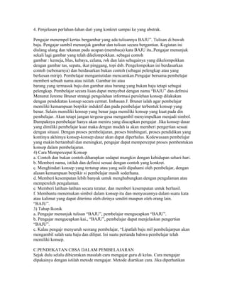 4. Penjelasan perlahan-lahan dari yang konkret sampai ke yang abstrak.

Pengajar menempel kertas bergambar yang ada tulisannya BAJU”. Tulisan di bawah
baju. Pengajar sambil rnenunjuk gambar dan tulisan secara bergantian. Kegiatan ini
diulang ulang dan tekanan pada ucapan (membaca) kata BAJU itu..Pengajar menunjuk
sekali lagi gambar yang telah dikelompokkan. sebagai contoh
gambar : kemeja, blus, kebaya, celana, rok dan lain sebagainya yang dikelompokkan
dengan gambar tas, sepatu, ikat pinggang, topi dsb. Pengelompokan ini berdasarkan
contoh (sebenarnya) dan berdasarkan bukan contoh (sebagai pelengkap atau yang
berkesan mirip). Pembelajar menganiutidan mencamkan.Pengajar bersama pembelajar
memberi sebuah nama atau istilah. Gambar ini atau
barang yang termasuk baju dan gambar atau barang yang bukan baju tetapi sebagai
pelengkap. Pembelajar secara lisan dapat menyebut dengan nama “BAJU” dan defmisi
Menurut Jerome Bruner strategi pengolahan informasi perolehan konsep dilakukan
dengan pendekatan konsep secara cermat. Imbauan J. Bruner ialah agar pembelajar
memiliki kemampuan berpikir induktif dan pada pembelajar terbentuk konsep yang
benar. Selain memiliki konsep yang benar juga memiliki konsep yang kuat pada din
pembelajar. Akan tetapi jangan tergesa-gesa mengambil menyimpulkan menjadi simbol.
Dampaknya pembelajar hanya akan meniru yang diucapkan pengajar. Jika konsep dasar
yang dimiliki pembelajar kuat maka dengan mudah ia akan memberi pengertian sesuai
dengan situasi. Dengan proses pembelajaran, proses bimbingari, proses pendidikan yang
kontinyu akhimya konsep-konsep dasar akan dapat diperhalus. Kedewasaan pembelajar
yang makin bertamball dan meningkat, pengajar dapat mempercepat proses pembentukan
konsep dalam pembelajaran.
4) Cara Mempercepat Konsep
a. Contoh dan bukan contoh diharapkan sedapat mungkin dengan kehidupan sehari-hari.
b. Memberi nama, istilah dan definisi sesuai dengan contoh yang konkret.
c. Menghindari konsep yang tertutup atau yang sulit dipahami oleh pembelajar, dengan
alasan kemampuan berpikir si pembelajar masih sederhana.
d. Memberi kesempatan lebih banyak untuk menghubungkan dengan pengalaman atau
memperoleh pengalaman.
e. Memberi latihan-latihan secara teratur, dan memberi kesempatan untuk berhasil.
f. Membantu menemukan simbol dalam konsep itu dan menyusunnya dalam suatu kata
atau kalimat yang dapat diterima oleh dirinya sendiri maupun oleh orang lain.
“BAJU”.
3) Tahap Ikonik
a. Pengajar menunjuk tulisan “BAJU”, pembelajar mengucapkan “BAJU”.
b. Pengajar mengucapkan kai., “BAJU”, pembelajar dapat menjelaskan pengertian
“BAJU”.
c. Kalau pengajr menyuruh seorang pembelajar, “Lipatlah baju mil pembelajarpun akan
mengambil salah satu baju dan dilipat. Ini suatu pertanda bahwa pembelajar telah
memiliki konsep.

C.PENDEKATAN CBSA DALAM PEMBELAJARAN
Sejak dulu selalu dibicarakan masalah cara mengajar guru di kelas. Cara mengajar
dipakainya dengan istilah metode mengajar. Metode diartikan cara. Jika diperhatikan
 