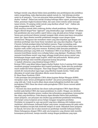 berbagai metode yang dikenal dalam dunia pendidikan atau pembelajaran dan jumlahnya
makin mengembang, maka dipertanyakan apakah metode itu. Ada beberapa jawaban
untuk itu di antaranya, “Cara-cara penyajian bahan pembelajaran”. Dalam bahasa Inggris
disebut “method”. Dalam kata metode tercakup beberapa faktor seperti, penentuan urutan
bahan, penentuan tingkat kesukaran bahan, dan suatu sistem tertentu untuk mencapai
tujuan tertentu. Di samping istilah metode yang diartikan sebuah “cara” ; bahkan ada
yang menggunakan istilah “model”.
Pada umumnya metode lebih cenderung disebut sebuah pendekatan. Dalam bahasa
Inggris dikenal dengan*kata “approach” yang dimaksudnya juga “pendekatan”. Di dalam
kata pendekatan ada unsur psikhis seperti halnya yang ada pada proses belajar mengajar.
Semua guru profesional dituntut terampil mengajar tidak semata-mata hanya menyajikan
materi ajar. lapun dituntut memiliki pendekatan mengajar sesuai dengan tujuan
instruksional. Menguasai dan memahami materi yang akan diajarkan agar dengan cara
demikian pembelajar akan benar-benar memahami apa yang akan diajarkan. Piaget dan
Chomsky berbeda pendapat dalam hal hakikat manusia. Piaget memandang anak-
akalnya-sebagai agen yang aktif dan konstruktif yang secara perlahan-lahan maju dalam
kegiatan usaha sendiri yang terus-menerus. Keduanya tidak menyukai pendekatan-
pendekatan psikologis yang lebih awal. Pendekatan CBSA (Cara Belajar Siswa Aktif)
menuntut keterlibatan mental siswa terhadap bahan yang dipelajari. Pendekatan CBSA
menuntut keterlibatan mental vang tinggi sehmgga terjadi proses-proses mental yang
berhubungan dengan aspek-aspek kognitif, afektif dan psikomolorik. Melalui proses
kognitif pembelajar akan memiliki penguasaan konsep dan prinsip.
A.Apakah sebenarnya yang dimaksud dengan CBSA ?
Konsep CBSA yang dalam bahasa Inggris disebut Student Active Learning (SAL) dapat
membantu pengajar meningkatkan daya kognitif pembelajar. Kadar aktivitas pembelajar
masih rendah dan belum terpogram. Akan tetapi dengan CBSA para pembelajar dapat
melatih diri menyelesaikan tugas-tugas yang diberikan kepada mereka. Tidak untuk
dikerjakan di rumah tetapi dikerjakan dikelas secara bersama-sama
B. Dasar-Dasar Pemikiran CBSA
Usaha penerapan dan peningkatan CBSA dalam kegiatan Belajar Mengajar (KBM)
merupakan usaha “proses pembangkitan kembali” atau proses pemantapan konsep CBSA
yang telah ada. Untuk itu perlu dikaji alasan-alasan kebangkitan kembali dan usaha
peningkatan CBSA Dasar dan alasan usaha peningkatan CBSA Secara rasional adalah
sebagai berikut:
1. Rasional atau dasar pemikiran dan alasan usaha peningkatan CBSA dapat ditinjau
kembali pada hakikat CBSA dan tujuan pendekatan itu sendiri. Dengan cara demikian
pembelajar dapat diketahui potensi, tendensi dan terbentuknya pengetahuan, keterampilan
dan sikap yang dimilikinya. Pada dasarnya dapat diketahui bahwa baik pembelajar.
materi pelajaran, cara penyajian atau disebut juga pendekatan-pendekatan berkembang.
Jadi hampir semua komponen proses belajar mengajar mengalami perubahan.
Perubahan ini mengarah ke segi-segi positif yang harus didukung oleh tindakan secara
intelektual, oleh kemauan, kebiasaan belajar yang teratur, mempersenang diri pada waktu
belajar hendaknya tercipta baik disekolah maupun di rumah. Bukankah materi pelajaran
itu banyak, bervariasi dan ini akan memotivasi pembelajar memiliki kebiasaan belalar.
Dalam bubungannya dengan CBSA salah satu kompetensi yang dituntut ialah memiliki
kemampuan profesional, mampu memiliki strategi dengan pendekatan yang tepat.
 