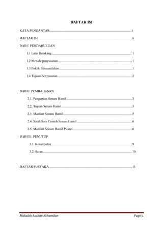 DAFTAR ISI

KATA PENGANTAR ....................................................................................................i

DAFTAR ISI ..................................................................................................................ii

BAB I PENDAHULUAN

       1.1 Latar Belakang ..................................................................................................1

       1.2 Metode penyusunan ..........................................................................................1

       1.3 Pokok Permasalahan .........................................................................................1

       1.4 Tujuan Penyusunan ...........................................................................................2



BAB II PEMBAHASAN

        2.1. Pengertian Senam Hamil ................................................................................3

        2.2. Tujuan Senam Hamil ......................................................................................3

        2.3. Manfaat Senam Hamil ....................................................................................5

        2.4. Salah Satu Contoh Senam Hamil ...................................................................6

        2.5. Manfaat Senam Hamil Pilates ........................................................................6

BAB III : PENUTUP

          3.1. Kesimpulan ..................................................................................................9

          3.2. Saran .............................................................................................................10



DAFTAR PUSTAKA .....................................................................................................11




Makalah Asuhan Kehamilan                                                                                                          Page ii
 