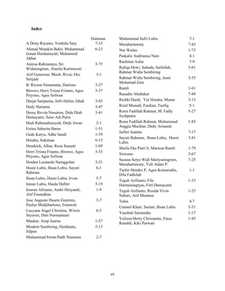 Index

                                       Halaman          Muhammad Safri Lubis                 7-1
A.Dony Riyanto, Yoshida Sary             7-33           Murahartawaty                       7-43
Ahmad Mutakin Bakti, Muhammad            6-23           Nur Wulan                           1-73
Izman Herdiansyah, Muhammd
                                                        Paskalis Andrianus Nani              4-1
Akbar
                                                        Rachmat Aulia                        7-9
Annisa Rahmataya, Sri                    3-75
Widaningrum, Amelia Kurniawati                          Rafiqa Dewi, Suhada, Saifullah,     3-61
                                                        Rahmat Widia Sembiring
Arif Gunawan, Moch. Rivai, Eko           3-1
Setijadi                                                Rahmat Widia Sembiring, Jasni       3-55
                                                        Mohamad Zain
B. Ricson Simarmata, Hartono             3-27
                                                        Ramli                               1-61
Birowo, Herri Trisna Frianto, Agus       3-37
Priyono, Agus Sofwan                                    Rasudin Abubakar                    7-49
Darjat Saripurna, Jufri Halim, Ishak     3-85           Richki Hardi, Yul Hendra, Munar     3-13
Dedy Hartama                             3-47           Rizal Munadi, Fardian, Taufiq        5-1
Dessy Revita Nasution, Dida Diah         3-41           Romi Fadillah Rahmat, M. Fadly      5-27
Damayanti, Seno Adi Putra                               Syahputra
Dudi Rahmadiansyah, Dedy Irwan            2-1           Romi Fadillah Rahmat, Muhammad      1-83
                                                        Anggia Muchtar, Dedy Arisandi
Ertina Sabarita Barus                    1-51
                                                        Safitri Juanita                     7-17
Gede Karya, Adhe Sandi                   1-39
                                                        Sayuti Rahman, Ihsan Lubis, Husni   3-81
Hendra, Sukiman                          6-15
                                                        Lubis
Hendrick, Albar, Roza Susanti            1-69
                                                        Sheila Eka Putri S, Marwan Ramli    1-79
Herri Trisna Frianto, Birowo, Agus       3-33
                                                        Siswono                             3-67
Priyono, Agus Sofwan
                                                        Susana Setya Widi Martyaningrum,    7-25
Hotden Leonardo Nainggolan               3-21
                                                        Murahartawaty, Yuli Adam P.
Husni Lubis, Ihsan Lubis, Sayuti         6-1
                                                        Tacbir Hendro P, Agus Komarudin,    1-1
Rahman
                                                        Dila Fadhilah
Ihsan Lubis, Husni Lubis, Irvan          5-7
                                                        Teguh Arifianto, Fila               1-33
Imran Lubis, Haida Dafitri               5-19           Harmuningtyas, Fitri Damayanti
Irawan Afrianto, Andri Heryandi,         1-9            Teguh Arifianto, Rosida Vivin       1-25
Alif Finandhita                                         Nahari, Arif Muntasa
Jose Augusto Duarte Guterres,            3-7            Tulus                                4-7
Paulus Mudjihartono, Ernawati
                                                        Ummul Khair, Suriati, Ihsan Lubis   5-31
Lucyana Angel Christine, Wiwin           6-5
                                                        Yasohati Sarumaha                   1-17
Styorini, Dini Nurmalasari
                                                        Yulison Herry Chrisnanto, Faiza     1-45
Maukar, Asep Juarna                      1-57
                                                        Renaldi, Kiki Purwati
Misdem Sembiring, Herdianta,             5-13
Julpan
Muhammad Irwan Padli Nasution            2-7




    
                                                 vii 
 
