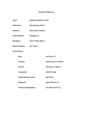 Panitia Pelaksana


Ketua                  : Sajadin Sembiring S.Si, M.Cs


Wakil ketua            : Rahmat Aulia, M.ScIT


Sekretaris             : Ihsan Lubis, ST, M.Kom


Wakil Sekretaris       : Mardiana, ST


Bendahara              : Ummul Khair, M.Kom


Wakil bendahara        : Dra. Suriati


Koord. Bidang :


        Dana                                    : Ari Usman, ST


        Prosiding                               : Dedy Arisandi, ST, M.Kom


        Seminar                                 : Samsudin, ST, M.Kom


        Transportasi                            : Indra Firnando


        Publikasi& Dokumentasi                  : Fikri Stiadi


        Sekretariat                             : Sayuti Rahman, ST


        Tempat & Perlengkapan                   : Drs. Machmud N. Srg


 

 

 
 
 
 


 
 