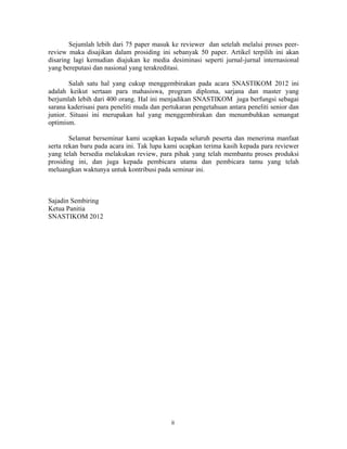 Sejumlah lebih dari 75 paper masuk ke reviewer dan setelah melalui proses peer-
review maka disajikan dalam prosiding ini sebanyak 50 paper. Artikel terpilih ini akan
disaring lagi kemudian diajukan ke media desiminasi seperti jurnal-jurnal internasional
yang bereputasi dan nasional yang terakreditasi.

        Salah satu hal yang cukup menggembirakan pada acara SNASTIKOM 2012 ini
adalah keikut sertaan para mahasiswa, program diploma, sarjana dan master yang
berjumlah lebih dari 400 orang. Hal ini menjadikan SNASTIKOM juga berfungsi sebagai
sarana kaderisasi para peneliti muda dan pertukaran pengetahuan antara peneliti senior dan
junior. Situasi ini merupakan hal yang menggembirakan dan menumbuhkan semangat
optimism.

        Selamat berseminar kami ucapkan kepada seluruh peserta dan menerima manfaat
serta rekan baru pada acara ini. Tak lupa kami ucapkan terima kasih kepada para reviewer
yang telah bersedia melakukan review, para pihak yang telah membantu proses produksi
prosiding ini, dan juga kepada pembicara utama dan pembicara tamu yang telah
meluangkan waktunya untuk kontribusi pada seminar ini.



Sajadin Sembiring
Ketua Panitia
SNASTIKOM 2012
 
 
 
 
 
 
 
 
 
 
 
 
 
 
 
 
 
 
 
 
 
 
 
 


                                            ii 
                                            ii 
 
