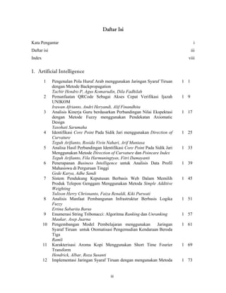 Daftar Isi

Kata Pengantar                                                                            i
Daftar isi                                                                              iii
Index                                                                               viii


1. Artificial Intelligence
        1    Pengenalan Pola Huruf Arab menggunakan Jaringan Syaraf Tiruan        1 1
             dengan Metode Backpropagation
             Tacbir Hendro P, Agus Komarudin, Dila Fadhilah
        2    Pemanfaatan QRCode Sebagai Akses Cepat Verifikasi Ijazah             1 9
             UNIKOM
             Irawan Afrianto, Andri Heryandi, Alif Finandhita
        3    Analisis Kinerja Guru berdasarkan Perbandingan Nilai Ekspektasi      1 17
             dengan Metode Fuzzy menggunakan Pendekatan Axiomatic
             Design
             Yasohati Sarumaha
        4    Identifikasi Core Point Pada Sidik Jari menggunakan Direction of     1 25
             Curvature
             Teguh Arifianto, Rosida Vivin Nahari, Arif Muntasa
        5    Analisa Hasil Perbandingan Identifikasi Core Point Pada Sidik Jari   1 33
             Menggunakan Metode Direction of Curvature dan Poincare Index
             Teguh Arifianto, Fila Harmuningtyas, Fitri Damayanti
        6    Penerapanan Business Intelligence untuk Analisis Data Profil         1 39
             Mahasiswa di Perguruan Tinggi
             Gede Karya, Adhe Sandi
        7    Sistem Pendukung Keputusan Berbasis Web Dalam Memilih                1 45
             Produk Telepon Genggam Menggunakan Metoda Simple Additive
             Weighting
             Yulison Herry Chrisnanto, Faiza Renaldi, Kiki Purwati
        8    Analisis Manfaat Pembangunan Infrastruktur Berbasis Logika           1 51
             Fuzzy
             Ertina Sabarita Barus
        9    Enumerasi String Tribonacci: Algoritma Ranking dan Unranking         1 57
             Maukar, Asep Juarna
        10   Pengembangan Model Pembelajaran menggunakan              Jaringan    1 61
             Syaraf Tiruan untuk Otomatisasi Pengemudian Kendaraan Beroda
             Tiga
             Ramli
        11   Karakterisasi Aroma Kopi Menggunakan Short Time Fourier              1 69
             Transform
             Hendrick, Albar, Roza Susanti
        12   Implementasi Jaringan Syaraf Tiruan dengan mengunakan Metoda         1 73

 
                                             iii 
 