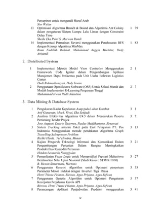 Perceptron untuk mengenali Huruf Arab
         Nur Wulan
    13   Optimisasi Algoritma Branch & Bound dan Algoritma Ant Colony   1 79
         dalam pengaturan Sistem Lampu Lalu Lintas dengan Constraint
         Delay Time
         Sheila Eka Putri S, Marwan Ramli
    14   Implementasi Permainan Reversi menggunakan Penelusuran BFS     1 83
         dengan Konsep Algoritma MinMax
         Romi Fadillah Rahmat, Muhammad Anggia Muchtar, Dedy
         Arisandi

2. Distributed System
    1    Implementasi Metode Model View Controller Menggunakan          2 1
         Framework Code Igniter dalam Pengembangan Aplikasi
         Manajemen Depo Petikemas pada Unit Usaha Belawan Logistics
         Center
         Dudi Rahmadiansyah, Dedy Irwan
    2    Penggunaan Open Source Software (OSS) Untuk Solusi Murah dan   2 7
         Mudah Implementasi E-Learning Perguruan Tinggi
         Muhammad Irwan Padli Nasution

3. Data Mining & Database System
     1   Pengukuran Kadar Kepekatan Asap pada Lahan Gambut              3 1
         Arif Gunawan, Moch. Rivai, Eko Setijadi
     2   Analisis Efektivitas Algoritma C4.5 dalam Menentukan Peserta   3 7
         Pemenang Tender Projek
         Jose Augusto Duarte Guterres, Paulus Mudjihartono, Ernawati
     3   Sistem Tracking antaran Paket pada Unit Pelayanan PT. Pos      3 13
         Indonesia Menggunakan metode pendekatan Algoritma Graph
         Travelling Salesperson Problem
         Richki Hardi, Yul Hendra, Munar
     4   Kajian Pengaruh Teknologi Informasi dan Komunikasi Dalam       3 21
         Pengembangan Pertanian Dalam Rangka Meningkatkan
         Produktifitas Komoditi Pertanian
         Hotden Leonardo Nainggolan
     5   Pemanfaatan Fuzzy Logic untuk Memprediksi Prestasi Mahasiswa   3 27
         Berdasarkan Nilai Ujian Nasional (Studi Kasus : STMIK IBBI)
         B. Ricson Simarmata, Hartono
     6   Penggunaan Genetic Algorithm untuk Optimasi penentuan          3 33
         Parameter Motor Induksi dengan Inverter Tiga Phasa
         Herri Trisna Frianto, Birowo, Agus Priyono, Agus Sofwan
     7   Penggunaan Genetic Algorithm untuk Optimasi Pengaturan         3 37
         Kecepatan Perjalanan Kereta API
         Birowo, Herri Trisna Frianto, Agus Priyono, Agus Sofwan
     8   Perancangan Aplikasi Penjadwalan Produksi menggunakan          3 41
 
                                      iv 
 