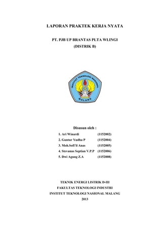 LAPORAN PRAKTEK KERJA NYATA
PT. PJB UP BRANTAS PLTA WLINGI
(DISTRIK B)
Disusun oleh :
1. Ari Winardi (1152002)
2. Guntur Yudha P (1152004)
3. Moh.Sofi’il Anas (1152005)
4. Stevanus Septian V.P.P (1152006)
5. Dwi Agung Z.A (1152008)
TEKNIK ENERGI LISTRIK D-III
FAKULTAS TEKNOLOGI INDUSTRI
INSTITUT TEKNOLOGI NASIONAL MALANG
2013
 