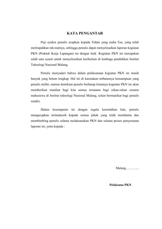 KATA PENGANTAR
Puji syukur penulis ucapkan kepada Tuhan yang maha Esa, yang telah
melimpahkan rah-matnya, sehingga penulis dapat menyelesaikan laporan kegiatan
PKN (Praktek Kerja Lapangan) ini dengan baik. Kegiatan PKN ini merupakan
salah satu syarat untuk menyelesaikan kurikulum di lembaga pendidikan Institut
Teknologi Nasional Malang.
Penulis menyadari bahwa dalam pelaksanaan kegiatan PKN ini masih
banyak yang belum lengkap. Hal ini di karenakan terbatasnya kemampuan yang
penulis miliki, namun demikian penulis berharap kirannya kegiatan PKN ini akan
memberikan manfaat bagi kita semua terutama bagi rekan-rekan sesame
mahasiswa di Institut teknologi Nasional Malang, selain bermanfaat bagi penulis
sendiri.
Dalam kesempatan ini dengan segala kerendahan hati, penulis
mengucapkan terimakasih kepada semua pihak yang telah membantu dan
membimbing penulis selama melaksanakan PKN dan selama proses penyusunan
laporan ini, yaitu kepada :
Malang , ……….
Pelaksana PKN
 