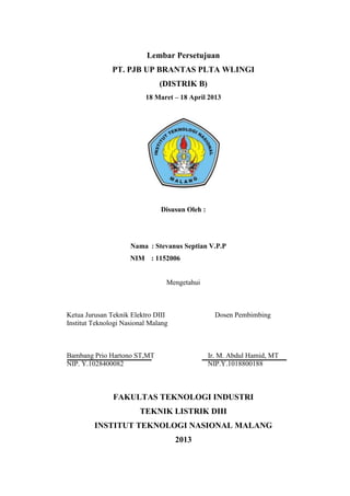 Lembar Persetujuan
PT. PJB UP BRANTAS PLTA WLINGI
(DISTRIK B)
18 Maret – 18 April 2013
Disusun Oleh :
Nama : Stevanus Septian V.P.P
NIM : 1152006
Mengetahui
Ketua Jurusan Teknik Elektro DIII Dosen Pembimbing
Institut Teknologi Nasional Malang
Bambang Prio Hartono ST,MT Ir. M. Abdul Hamid, MT
NIP. Y.1028400082 NIP.Y.1018800188
FAKULTAS TEKNOLOGI INDUSTRI
TEKNIK LISTRIK DIII
INSTITUT TEKNOLOGI NASIONAL MALANG
2013
 