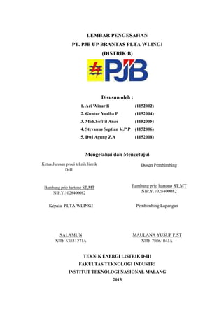 LEMBAR PENGESAHAN
PT. PJB UP BRANTAS PLTA WLINGI
(DISTRIK B)
Disusun oleh :
1. Ari Winardi (1152002)
2. Guntur Yudha P (1152004)
3. Moh.Sofi’il Anas (1152005)
4. Stevanus Septian V.P.P (1152006)
5. Dwi Agung Z.A (1152008)
Mengetahui dan Menyetujui
TEKNIK ENERGI LISTRIK D-III
FAKULTAS TEKNOLOGI INDUSTRI
INSTITUT TEKNOLOGI NASIONAL MALANG
2013
Ketua Jurusan prodi teknik listrik
D-III
Bambang prio hartono ST,MT
NIP.Y.1028400082
Ketua Jurusan prodi teknik listrik
D-III
Bambang prio hartono ST,MT
NIP.Y.1028400082
Kepala PLTA WLINGI
SALAMUN
NID. 6383127JA
Pembimbing Lapangan
MAULANA YUSUF F,ST
NID. 7806104JA
Dosen Pembimbing
Bambang prio hartono ST,MT
NIP.Y.1028400082
 