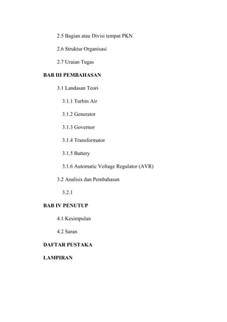 2.5 Bagian atau Divisi tempat PKN
2.6 Struktur Organisasi
2.7 Uraian Tugas
BAB III PEMBAHASAN
3.1 Landasan Teori
3.1.1 Turbin Air
3.1.2 Generator
3.1.3 Governor
3.1.4 Transformator
3.1.5 Battery
3.1.6 Automatic Voltage Regulator (AVR)
3.2 Analisis dan Pembahasan
3.2.1
BAB IV PENUTUP
4.1 Kesimpulan
4.2 Saran
DAFTAR PUSTAKA
LAMPIRAN
 