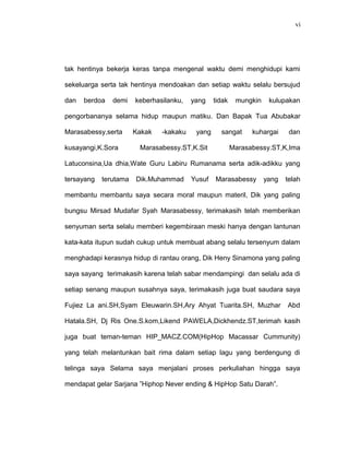 vi
tak hentinya bekerja keras tanpa mengenal waktu demi menghidupi kami
sekeluarga serta tak hentinya mendoakan dan setiap waktu selalu bersujud
dan berdoa demi keberhasilanku, yang tidak mungkin kulupakan
pengorbananya selama hidup maupun matiku. Dan Bapak Tua Abubakar
Marasabessy,serta Kakak -kakaku yang sangat kuhargai dan
kusayangi,K.Sora Marasabessy.ST,K.Sit Marasabessy.ST,K,Ima
Latuconsina,Ua dhia,Wate Guru Labiru Rumanama serta adik-adikku yang
tersayang terutama Dik.Muhammad Yusuf Marasabessy yang telah
membantu membantu saya secara moral maupun materil, Dik yang paling
bungsu Mirsad Mudafar Syah Marasabessy, terimakasih telah memberikan
senyuman serta selalu memberi kegembiraan meski hanya dengan lantunan
kata-kata itupun sudah cukup untuk membuat abang selalu tersenyum dalam
menghadapi kerasnya hidup di rantau orang, Dik Heny Sinamona yang paling
saya sayang terimakasih karena telah sabar mendampingi dan selalu ada di
setiap senang maupun susahnya saya, terimakasih juga buat saudara saya
Fujiez La ani.SH,Syam Eleuwarin.SH,Ary Ahyat Tuarita.SH, Muzhar Abd
Hatala.SH, Dj Ris One.S.kom,Likend PAWELA,Dickhendz.ST,terimah kasih
juga buat teman-teman HIP_MACZ.COM(HipHop Macassar Cummunity)
yang telah melantunkan bait rima dalam setiap lagu yang berdengung di
telinga saya Selama saya menjalani proses perkuliahan hingga saya
mendapat gelar Sarjana ”Hiphop Never ending & HipHop Satu Darah”.
 