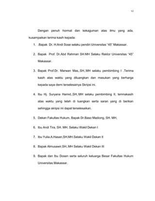 vi
Dengan penuh hormat dan kekaguman atas ilmu yang ada,
kusampaikan terima kasih kepada:
1. .Bapak Dr. H.Andi Sose selaku pendiri Universitas “45” Makassar.
2. Bapak Prof. Dr.Abd Rahman SH.MH Selaku Rektor Universitas “45”
Makassar.
3. Bapak Prof.Dr. Marwan Mas,.SH,.MH selaku pembimbing I .Terima
kasih atas waktu yang diluangkan dan masukan yang berharga
kepada saya demi terselesainya Skripsi ini.
4. Ibu Hj. Suryana Hamid,.SH,.MH selaku pembimbing II, terimakasih
atas waktu yang telah di luangkan serta saran yang di berikan
sehingga skripsi ini dapat terselesaikan.
5. Dekan Fakultas Hukum, Bapak Dr.Baso Madiong, SH. MH,
6. Ibu Andi Tira, SH. MH. Selaku Wakil Dekan I
7. Ibu Yulia.A.Hasan,SH,MH.Selaku Wakil Dekan II
8. Bapak Almusawir,SH,.MH Selaku Wakil Dekan III
9. Bapak dan Ibu Dosen serta seluruh keluarga Besar Fakultas Hukum
Universitas Makassar.
 