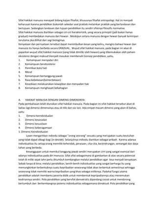 Sifat hakikat manusia menajadi bidang kajian filsafat, khususnya filsafat antropologi. Hal ini menjadi
keharusan karena pendidikan bukanlah sekedar soal praktek melainkan praktek yang berlandasan dan
bertujuan. Sedangkan landasan dan tujuan pendidikan itu sendiri sifatnya filosofis normative.
Sifat hakikat manusia diartikan sebagai ciri-ciri karakteristik, yang secara prinsipiil (jadi bukan hanya
gradual) membedakan manusia dari hewan . Meskipun antara manusia dengan hewan banyak kemiripan
terutama jika dilihat dari segi biologinya.
Kenyataan dan pernyataan tersebut dapat menimbulkan kesan yang keliru, mengira bahwa hewan dan
manusia itu hanya berbeda secara GRADUAL. Wujud sifat hakikat manusia, pada bagian ini akan di
paparkan wujud sifat hakikat manusia (yang tidak dimiliki oleh hewan) yang dikemukakan oleh paham
eksistensi dengan maksud menjadi masukan membenahi konsep pendidikan, yaitu,
1. Kemampuan menyadari diri
2. Kemampuan bereksistensi
3. Pemilikan kata hati
4. Moral
5. Kemampuan bertanggung jawab
6. Rasa kebebasan(kemerdekaan)
7. Kesediaan melaksanakan kewajiban dan menyadari hak
8. Kemampuan menghayati kebahagian
A. HAKIKAT MANUSIA DENGAN DIMENSI-DIMENSINYA
Pada pembahasan telah diuraikan sifat hakikat manusia. Pada bagian ini sifat hakikat tersebut akan di
bahas lagi dimensi-dimensinya atau di tilik dari sisi lain. Ada empat macam dimensi yang akan di bahas,
yaitu
1. Dimensi keindividualan
2. Dimensi kesosialan
3. Dimensi kesusilaan
4. Dimensi keberagamaan
1. Dimensi Keindividualan
Lysen mengartikan individu sebagai ”orang seorang” sesuatu yang merupakan suatu keutuhan
yang tidak dapat dibagi-bagi (in devide). Selanjutnya individu diartikan sebagai pribadi . Karena adanya
individualitas itu setiap orang memiliki kehendak, perasaan, cita-cita, kecendrungan, semangat dan daya
tahan yang berbeda.
Kesanggupan untuk memikul tanggung jawab sendiri merupakan cirri yang sangat esensial dari
adanya individualitas pada diri manusia. Sifat sifat sebagaimana di gambarkan di atas secara potensial
telah di miliki sejak lahir perlu ditumbuh kembangkan melalui pendidikan agar bisa menjadi kenyataan.
Sebab tanpa di bina, melalui pendidikan, benih-benih individualitas yang sangat berharga itu yang
memungkinkan terbentuknya suatu kepribadian seseorang tidak akan terbentuk semestinya sehingga
seseorang tidak memiliki warna kepribadian yang khas sebagai milikinya. Padahal fungsi utama
pendidikan adalah membantu peserta didik untuk membentuk kepripadiannya atau menemukan
kediriannya sendiri. Pola pendidikan yang bersifat demokratis dipandang cocok untuk mendorong
bertumbuh dan berkembangnya potensi individualitas sebagaimana dimaksud. Pola pendidikan yang
 