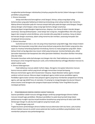 menghambat perkembangan individualitas (misalnya yang bersifat otoriter) dalam hubungan ini disebut
pendidikan yang patologis.
2. Dimensi kesosialan
Setiap anak dikaruniai kemungkinan untuk bergaul. Artinya, setiap orang dapat saling
berkomunikasi yang pada hakikatnya di dalamnya terkandung untuk saling memberi dan menerima.
Adanya dimensi kesosialan pada diri manusia tampat lebih jelas pada dorongan untuk bergaul. Dengan
adanya dorogan untuk bergaul, setiap orang ingin bertemu dengan sesamanya.
Seseorang dapat mengembangkan kegemarannya, sikapnya, cita-citanya di dalam interaksi dengan
sesamanya. Seorang berkesempatan untuk belajar dari orang lain, mengidentifikasi sifat-sifat yang di
kagumi dari orang lain untuk dimilikinya, serta menolak sifat yang tidak di cocokinya. Hanya di dalam
berinteraksi dengan sesamanya, dalam saling menerima dan memberi, seseorang menyadari dan
menghayati kemanusiaanya.
3. Dimensi kesusilaan
Susila berasal dari kata su dan sila yang artinya kepantasan yang lebih tinggi. Akan tetapi di dalam
kehidupan bermasyarakat orang tidak cukup hanya berbuat yang pantas jika di dalam yang pantas atau
sopan itu misalnya terkandung kejahatan terselubung. Karena itu maka pengertian yang lebih. Dalam
bahasa ilmiah sering digunakan dua macam istilah yang mempunyai konotasi berbeda yaitu, etiket
(persoalan kepantasan dan kesopanan) dan etika (persoalan kebaikan). Kesusilaan diartikan mencakup
etika dan etiket.
Persoaalan kesusilaan selalu berhubungan erat dengan nilai-nilai. Pada hakikatnya manusia memiliki
kemampuan untuk mengambil keputusan susila, serta melaksanakannya sehingga dikatakan manusia itu
adalah mahluk susila.
4. Dimensi Keberagamaan
Pada hakikatnya manusia adalah mahluk religius. Beragama merupakan kebutuhan manusia
karena manusia adalah mahluk yang lemah sehingga memerlukan tempat bertopang.
Manusia memerlukan agama demi kesalamatan hidupnya. Dapat dikatakan bahwa agama menjadi
sandaran vertical manusia. Manusia dapat menghayati agama melalui proses pendidikan agama.
Pendidikan agama bukan semata-mata pelajaran agama yang hanya memberikan pengetahuan tentang
agama, jadi segi-segi afektif harus di utamakan. Di samping itu mengembangkan kerukunan hidup di
antara sesama umat beragama dan penganut kepercayaan terhadap Tuhan Yang Maha Esa perlu
mendapat perhatian.
B. PENGEMBANGAN DIMENSI-DIMENSI HAKIKAT MANUSIA
Sasaran pendidikan adalah manusia sehingga dengan sendirinya pengembangan dimensi hakikat
manusia menjadi tugas pendidikan. Meskipun pendidikan itu pada dasarnya baik tetapi dalam
pelaksanaanya mungkin saja bisa terjadi kesalahan-kesalahannya yang lazimnya di sebut salah didik.
Sehubungan dengan itu ada dua kemungkinan yang bisa terjadi, yaitu
1. Pengembangan yang utuh
Tingkat keutuhan perkembangan dimensi hakikat manusia ditentukan oleh dua factor, yaitu kulaitas
dimensi hakikat manusia itu sendiri secara potensial dan kualitas pendidikan yang disediakan untuk
memberikan pelayanan atas perkembangannya.
 