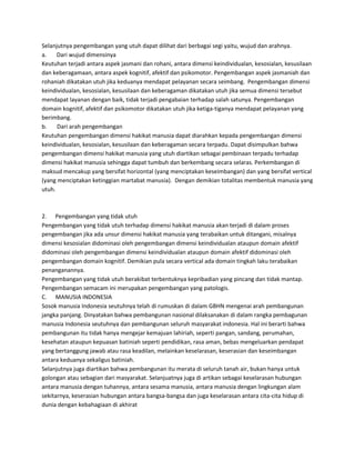 Selanjutnya pengembangan yang utuh dapat dilihat dari berbagai segi yaitu, wujud dan arahnya.
a. Dari wujud dimensinya
Keutuhan terjadi antara aspek jasmani dan rohani, antara dimensi keindividualan, kesosialan, kesusilaan
dan keberagamaan, antara aspek kognitif, afektif dan psikomotor. Pengembangan aspek jasmaniah dan
rohaniah dikatakan utuh jika keduanya mendapat pelayanan secara seimbang. Pengembangan dimensi
keindividualan, kesosialan, kesusilaan dan keberagaman dikatakan utuh jika semua dimensi tersebut
mendapat layanan dengan baik, tidak terjadi pengabaian terhadap salah satunya. Pengembangan
domain kognitif, afektif dan psikomotor dikatakan utuh jika ketiga-tiganya mendapat pelayanan yang
berimbang.
b. Dari arah pengembangan
Keutuhan pengembangan dimensi hakikat manusia dapat diarahkan kepada pengembangan dimensi
keindividualan, kesosialan, kesusilaan dan keberagaman secara terpadu. Dapat disimpulkan bahwa
pengembangan dimensi hakikat manusia yang utuh diartikan sebagai pembinaan terpadu terhadap
dimensi hakikat manusia sehingga dapat tumbuh dan berkembang secara selaras. Perkembangan di
maksud mencakup yang bersifat horizontal (yang menciptakan keseimbangan) dan yang bersifat vertical
(yang menciptakan ketinggian martabat manusia). Dengan demikian totalitas membentuk manusia yang
utuh.
2. Pengembangan yang tidak utuh
Pengembangan yang tidak utuh terhadap dimensi hakikat manusia akan terjadi di dalam proses
pengembangan jika ada unsur dimensi hakikat manusia yang terabaikan untuk ditangani, misalnya
dimensi kesosialan didominasi oleh pengembangan dimensi keindividualan ataupun domain afektif
didominasi oleh pengembangan dimensi keindividualan ataupun domain afektif didominasi oleh
pengembangan domain kognitif. Demikian pula secara vertical ada domain tingkah laku terabaikan
penanganannya.
Pengembangan yang tidak utuh berakibat terbentuknya kepribadian yang pincang dan tidak mantap.
Pengembangan semacam ini merupakan pengembangan yang patologis.
C. MANUSIA INDONESIA
Sosok manusia Indonesia seutuhnya telah di rumuskan di dalam GBHN mengenai arah pembangunan
jangka panjang. Dinyatakan bahwa pembangunan nasional dilaksanakan di dalam rangka pembagunan
manusia Indonesia seutuhnya dan pembangunan seluruh masyarakat indonesia. Hal ini berarti bahwa
pembangunan itu tidak hanya mengejar kemajuan lahiriah, seperti pangan, sandang, perumahan,
kesehatan ataupun kepuasan batiniah seperti pendidikan, rasa aman, bebas mengeluarkan pendapat
yang bertanggung jawab atau rasa keadilan, melainkan keselarasan, keserasian dan keseimbangan
antara keduanya sekaligus batiniah.
Selanjutnya juga diartikan bahwa pembangunan itu merata di seluruh tanah air, bukan hanya untuk
golongan atau sebagian dari masyarakat. Selanjuatnya juga di artikan sebagai keselarasan hubungan
antara manusia dengan tuhannya, antara sesama manusia, antara manusia dengan lingkungan alam
sekitarnya, keserasian hubungan antara bangsa-bangsa dan juga keselarasan antara cita-cita hidup di
dunia dengan kebahagiaan di akhirat
 