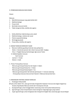 D. PERBEDAAN MANUSIA DAN HEWAN
Hewan
Manusia
1. Memiliki kemampuan siap pakai ketika lahir
2. Makhluk biologis
3. Punya instik
4. Bertindak menurut instink
5. Tidak mengenal etika, estetika dan agama
1. Ketika dilahirkan tidak berdaya sama sekali
2. Makhluk biologis, individu dan sosial
3. Potensi yang berkembang
4. Bertanggung jawab
5. Punya etika, estetika, dan agama
E. HAKIKAT MANUSIA MENURUT ISLAM
a. Manusia makhluk yg paling mulia dan atau paling hina
· Mulia => Konstruksi jasmani dan rohani manusia lebih lengkap
· Hina => Tingkah lakunya bertentangan dgn aturan Tuhan
b. Hakikat kejadian manusia
Asal manusia
· Jasmani => Tanah
· Rohani => Gaib
C . Proses Terwujudnya manusia
· Manusia yg terwujud tanpa ibu dan bapak => Adam
· Manusia yg terwujud tanpa ibu => Hawa
· Manusia yg terwujud tanpa bapak => Isa
· Manusia yg terwujud dari laki-laki dan perempuan => manusia sekarang
· . Terwujudnya manusia menurut teori Darwin=> Manusia berasal dari kera
F. PANDANGAN TENTANG HAKIKAT MANUSIA
1. Pandangan Psikoanalitik
Ø Suatu aliran dalam ilmu jiwa yg mencoba menganalisis kejiwaan manusia atas bagian-bagiannya
Struktur Kepribadian Manusia terdiri dari 3 komponen (Freud)
a. Id yang berfungsi untuk menggerakkan seseorang untuk memuaskan kebutuhannya
b. Ego berfungsi untuk menjembatani antara keinginan id dg lingkungan yang realistis
c. Super ego berfungsi untuk mengawasi dan mengontrol tingkah laku seseorang agar sesuai dengan
 