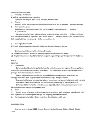 aturan dan nilai-nilai moral
2. Pandangan Humanistik
Ø Melihat manusia itu secara manusiawi
Dipelopori oleh Rogers, Jeans Jacues Rousseau, Martin Buber
a. Rogers
Manusia adalah makhluk yg terus berubah dan diibaratkan dgn air mengalir yg tanpa hentinya.
b. Jean Jacues Rousseau
Pada dasarnya manusia itu adalah baik tapi dirusak oleh masyarakat atau lembaga.
c. Martin Buber
Manusia merupakan suatu (eksistensi) yang berpotensi, tetapi potensi itu terbatas, sehingga
sulit untuk memperkirakan bagaimana masa depan mansia tersebut. Manusia tidak dapat dikatakan
baik atau jahat tetapi mengandung kedua kemungkinan itu
c. Pandangan Behavioristik
Ø Tingkah laku manusia ditentukan oleh lingkungan dimana individu itu berada
Dipelopori oleh Skinner, Kohler, Wetson, Thorndike
1) Tingkah laku manusia ditentukan oleh lingkungan di mana individu itu berada
2) Tingkah laku manusia dapat dikendalikan dengan mengatur lingkungan tempat individu itu berada
BAB III
PENUTUP
A. Kesimpulan
Dari uraian bab I dapat disimpulkan bahwa sifat hakikat manusia dan segenap dimensinya hanya
dimilki oleh manusia dan tidak terdapat pada hewan. Ciri-ciri yang khas tersebut membedakan secara
prinsipiil dunia hewan dari dunia manusia
Adanya hakikat tersebut memberikan tempat kedudukan pada manusia sedemikian rupa
sehingga derajatnya lebih tinggi dari pada hewan dan sekaligus mengusai hewan
Salah satu hakikat yang istimewa ialah adanya kemampuan menghayati kebahagian pada manusia
Semua sifat hakikat manusia dapat dan harus ditumbuh kembangkan melalui pendidikan
Berkat pendidikan maka sifat hakikat manusia dapat ditumbuhkembangkan secara selaras dan
berimbang sehingga menjadi manusia yang utuh.
B. Saran
1. Kepada semua pihak yang berkepentingan dunia pendidikan wajib berpegang teguh kepada nilai-
nilai kependidikan dalam mengemban tugas dan tanggung jawab kesehariannya
2. Penerapan paradigma baru dalam pendidikan disosialisasikan lebih luas
DAFTAR PUSTAKA
Anonim. Senin 11 Januari 2011. Dimensi-Dimensi Hakekat Manusia. Diakses di Solok, Oktober
2012.
 