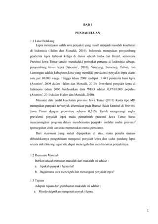 BAB I
PENDAHULUAN
1.1 Latar Belakang
Lepra merupakan salah satu penyakit yang masih menjadi masalah kesehatan
di Indonesia (Halim dan Menaldi, 2010). Indonesia merupakan penyumbang
penderita lepra terbesar ketiga di dunia setelah India dan Brazil, sementara
Provinsi Jawa Timur sendiri menduduki peringkat pertama di Indonesia sebagai
penyumbang kasus lepra (Anonim1, 2010). Sampang, Sumenep, Tuban, dan
Lamongan adalah kabupaten/kota yang memiliki prevalensi penyakit lepra diatas
satu per 10.000 warga. Hingga tahun 2008 terdapat 17.441 penderita baru lepra
(Anonim2, 2009 dalam Halim dan Menaldi, 2010). Prevelansi penyakit lepra di
Indonesia tahun 2006 berdasarkan data WHO adalah 0,97/10.000 populasi
(Anonim3, 2010 dalam Halim dan Menaldi, 2010).
Menurut data profil kesehatan provinsi Jawa Timur (2010) Kusta tipe MB
merupakan penyakit terbanyak ditemukan pada Rumah Sakit Sentinel di Provinsi
Jawa Timur dengan presentase sebesar 0,51%. Untuk mengurangi angka
prevalensi penyakit lepra maka pemerintah provinsi Jawa Timur harus
mencanangkan program dalam memberantas penyakit melalui usaha preventif
(pencegahan dini) dan atau memutuskan rantai penularan.
Dari statement yang sudah dipaparkan di atas, maka penulis merasa
dibutuhkannya pengetahuan mengenai penyakit lepra dan sudut pandang lepra
secara mikrobiologi agar kita dapat mencegah dan memberantas penyakitnya.
1.2 Rumusan Masalah
Berikut adalah rumusan masalah dari makalah ini adalah :
a. Apakah penyakit lepra itu?
b. Bagaimana cara mencegah dan menangani penyakit lepra?
1.3 Tujuan
Adapun tujuan dari pembuatan makalah ini adalah :
a. Mendeskripsikan mengenai penyakit lepra.

1

 
