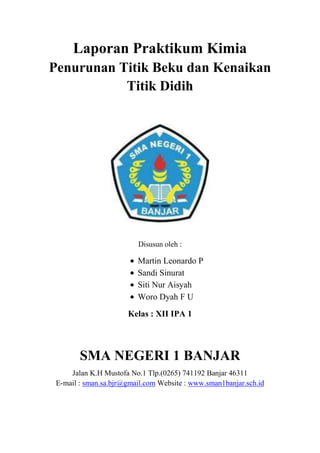 Laporan Praktikum Kimia
Penurunan Titik Beku dan Kenaikan
Titik Didih

Disusun oleh :

Martin Leonardo P
Sandi Sinurat
Siti Nur Aisyah
Woro Dyah F U
Kelas : XII IPA 1

SMA NEGERI 1 BANJAR
Jalan K.H Mustofa No.1 Tlp.(0265) 741192 Banjar 46311
E-mail : sman.sa.bjr@gmail.com Website : www.sman1banjar.sch.id

 