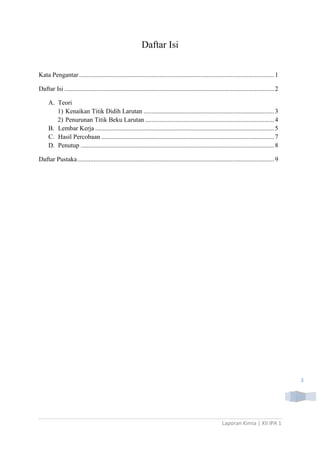 Daftar Isi
Kata Pengantar ......................................................................................................................... 1
Daftar Isi .................................................................................................................................. 2
A. Teori
1) Kenaikan Titik Didih Larutan ................................................................................. 3
2) Penurunan Titik Beku Larutan ................................................................................ 4
B. Lembar Kerja ............................................................................................................... 5
C. Hasil Percobaan ........................................................................................................... 7
D. Penutup ........................................................................................................................ 8
Daftar Pustaka .......................................................................................................................... 9

3

Laporan Kimia | XII IPA 1

 