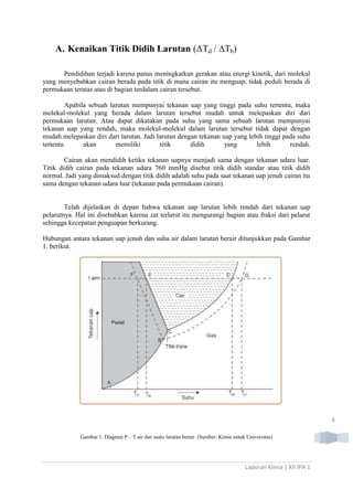 A. Kenaikan Titik Didih Larutan (ΔTd / ∆Tb)
Pendidihan terjadi karena panas meningkatkan gerakan atau energi kinetik, dari molekul
yang menyebabkan cairan berada pada titik di mana cairan itu menguap, tidak peduli berada di
permukaan teratas atau di bagian terdalam cairan tersebut.
Apabila sebuah larutan mempunyai tekanan uap yang tinggi pada suhu tertentu, maka
molekul-molekul yang berada dalam larutan tersebut mudah untuk melepaskan diri dari
permukaan larutan. Atau dapat dikatakan pada suhu yang sama sebuah larutan mempunyai
tekanan uap yang rendah, maka molekul-molekul dalam larutan tersebut tidak dapat dengan
mudah melepaskan diri dari larutan. Jadi larutan dengan tekanan uap yang lebih tinggi pada suhu
tertentu
akan
memiliki
titik
didih
yang
lebih
rendah.
Cairan akan mendidih ketika tekanan uapnya menjadi sama dengan tekanan udara luar.
Titik didih cairan pada tekanan udara 760 mmHg disebut titik didih standar atau titik didih
normal. Jadi yang dimaksud dengan titik didih adalah suhu pada saat tekanan uap jenuh cairan itu
sama dengan tekanan udara luar (tekanan pada permukaan cairan).

Telah dijelaskan di depan bahwa tekanan uap larutan lebih rendah dari tekanan uap
pelarutnya. Hal ini disebabkan karena zat terlarut itu mengurangi bagian atau fraksi dari pelarut
sehingga kecepatan penguapan berkurang.
Hubungan antara tekanan uap jenuh dan suhu air dalam larutan berair ditunjukkan pada Gambar
1. berikut.

4
Gambar 1. Diagram P – T air dan suatu larutan berair. (Sumber: Kimia untuk Universitas)

Laporan Kimia | XII IPA 1

 