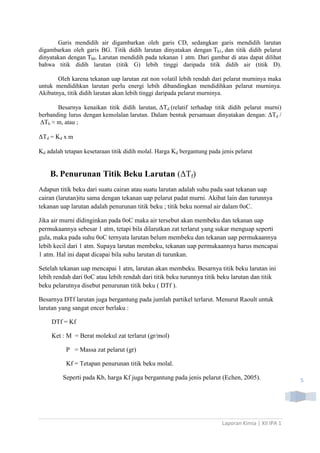 Garis mendidih air digambarkan oleh garis CD, sedangkan garis mendidih larutan
digambarkan oleh garis BG. Titik didih larutan dinyatakan dengan Tb1, dan titik didih pelarut
dinyatakan dengan Tb0. Larutan mendidih pada tekanan 1 atm. Dari gambar di atas dapat dilihat
bahwa titik didih larutan (titik G) lebih tinggi daripada titik didih air (titik D).
Oleh karena tekanan uap larutan zat non volatil lebih rendah dari pelarut murninya maka
untuk mendidihkan larutan perlu energi lebih dibandingkan mendidihkan pelarut murninya.
Akibatnya, titik didih larutan akan lebih tinggi daripada pelarut murninya.
Besarnya kenaikan titik didih larutan, ΔTd (relatif terhadap titik didih pelarut murni)
berbanding lurus dengan kemolalan larutan. Dalam bentuk persamaan dinyatakan dengan: ΔTd /
∆Tb ≈ m, atau ;

ΔTd = Kd x m
Kd adalah tetapan kesetaraan titik didih molal. Harga Kd bergantung pada jenis pelarut

B. Penurunan Titik Beku Larutan (ΔTf)
Adapun titik beku dari suatu cairan atau suatu larutan adalah suhu pada saat tekanan uap
cairan (larutan)itu sama dengan tekanan uap pelarut padat murni. Akibat lain dan turunnya
tekanan uap larutan adalah penurunan titik beku ; titik beku normal air dalam 0oC.
Jika air murni didinginkan pada 0oC maka air tersebut akan membeku dan tekanan uap
permukaannya sebesar 1 atm, tetapi bila dilarutkan zat terlarut yang sukar menguap seperti
gula, maka pada suhu 0oC ternyata larutan belum membeku dan tekanan uap permukaannya
lebih kecil dari 1 atm. Supaya larutan membeku, tekanan uap permukaannya harus mencapai
1 atm. Hal ini dapat dicapai bila suhu larutan di turunkan.
Setelah tekanan uap mencapai 1 atm, larutan akan membeku. Besarnya titik beku larutan ini
lebih rendah dari 0oC atau lebih rendah dari titik beku turunnya titik beku larutan dan titik
beku pelarutnya disebut penurunan titik beku ( DTf ).
Besarnya DTf larutan juga bergantung pada jumlah partikel terlarut. Menurut Raoult untuk
larutan yang sangat encer berlaku :
DTf = Kf
Ket : M = Berat molekul zat terlarut (gr/mol)
P = Massa zat pelarut (gr)
Kf = Tetapan penurunan titik beku molal.
Seperti pada Kb, harga Kf juga bergantung pada jenis pelarut (Echen, 2005).

Laporan Kimia | XII IPA 1

5

 
