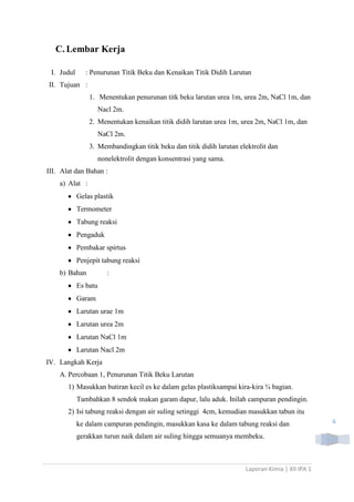 C. Lembar Kerja
I. Judul

: Penurunan Titik Beku dan Kenaikan Titik Didih Larutan

II. Tujuan :
1. Menentukan penurunan titk beku larutan urea 1m, urea 2m, NaCl 1m, dan
Nacl 2m.
2. Menentukan kenaikan titik didih larutan urea 1m, urea 2m, NaCl 1m, dan
NaCl 2m.
3. Membandingkan titik beku dan titik didih larutan elektrolit dan
nonelektrolit dengan konsentrasi yang sama.
III. Alat dan Bahan :
a) Alat :
Gelas plastik
Termometer
Tabung reaksi
Pengaduk
Pembakar spirtus
Penjepit tabung reaksi
b) Bahan

:

Es batu
Garam
Larutan urae 1m
Larutan urea 2m
Larutan NaCl 1m
Larutan Nacl 2m
IV. Langkah Kerja
A. Percobaan 1, Penurunan Titik Beku Larutan
1) Masukkan butiran kecil es ke dalam gelas plastiksampai kira-kira ¾ bagian.
Tambahkan 8 sendok makan garam dapur, lalu aduk. Inilah campuran pendingin.
2) Isi tabung reaksi dengan air suling setinggi 4cm, kemudian masukkan tabun itu
ke dalam campuran pendingin, masukkan kasa ke dalam tabung reaksi dan
gerakkan turun naik dalam air suling hingga semuanya membeku.

Laporan Kimia | XII IPA 1

6

 