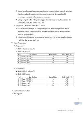 3) Keluarkan tabung dari campuran dan biarkan es dalam tabung mencair sebagian.
Ganti pengaduk dengan termometer secara turun naik. Kemuian bacalah
termometer, dan catat suhu camouran es dan air.
4) Ulangi langkah 2 dan 3 dengan menggunakan larutan urea 1m, larutan urea 2m,
larutan NaCl 1m, dan larutan NaCl 2m.
B. Percobaan 2, Kenaikan Titik Didih Larutan
1) Isi tabung reaksi dengan air suling setinggi 4cm, kemudian panaskan diatas
pembakar spirtus sampai mendidih, matikan pembakar spirtus, kemudian ukur
suhu air suling tersebut.
2) Ulangi langkah1 dengan menggunakan larutan urea 1m, larutan urea 2m, larutan
NaCl 1m, dan larutan NaCl 2m.
V. Hasil Pengamatan
A. Percobaan 1
 Titik beku air suling ...oC
 Titik beku larutan
No
1
2
3
4

Zat Terlarut
Urea, CO(NH2)2
Urea, CO(NH2)2
Garam, NaCl
Garam, Nacl

Kemolalan
1m
2m
1m
2m

Titik Beku o C
...o C
...o C
...o C
...o C

Kemolalan
1m
2m
1m
2m

Titik Didih o C
...o C
...o C
...o C
...o C

B. Percobaan 2
 Titik didih air suling ...oC
 Titik didih larutan
No
1
2
3
4

Zat Terlarut
Urea, CO(NH2)2
Urea, CO(NH2)2
Garam, NaCl
Garam, Nacl

I. Analisis Hasil Percobaan
II. Kesimpulan
7

Laporan Kimia | XII IPA 1

 